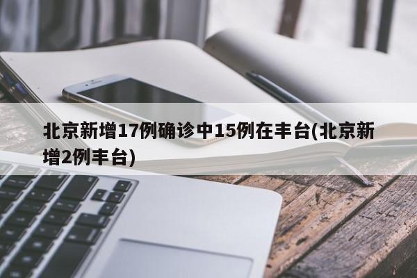 北京新增17例确诊中15例在丰台(北京新增2例丰台)